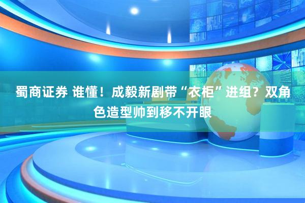 蜀商证券 谁懂！成毅新剧带“衣柜”进组？双角色造型帅到移不开眼
