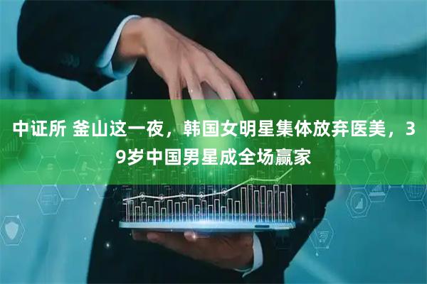 中证所 釜山这一夜，韩国女明星集体放弃医美，39岁中国男星成全场赢家