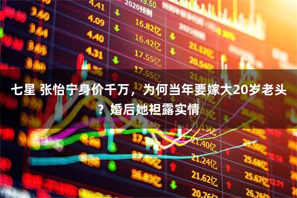 七星 张怡宁身价千万，为何当年要嫁大20岁老头？婚后她袒露实情