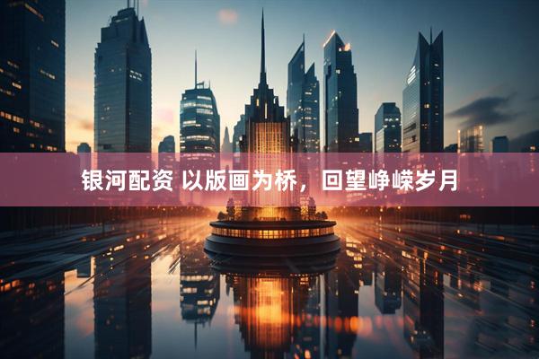 银河配资 以版画为桥，回望峥嵘岁月