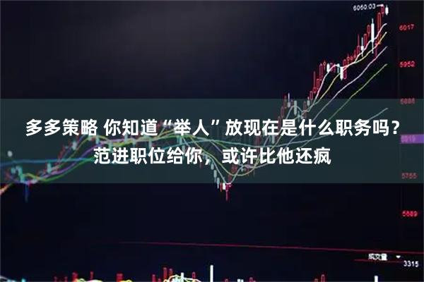 多多策略 你知道“举人”放现在是什么职务吗？范进职位给你，或许比他还疯