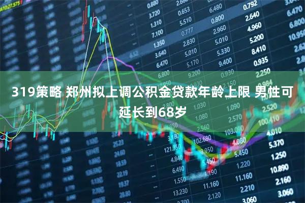 319策略 郑州拟上调公积金贷款年龄上限 男性可延长到68岁