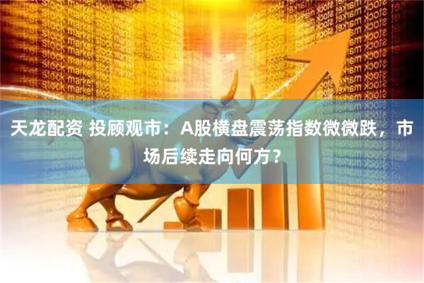 天龙配资 投顾观市：A股横盘震荡指数微微跌，市场后续走向何方？