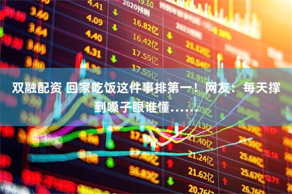 双融配资 回家吃饭这件事排第一！网友：每天撑到嗓子眼谁懂……