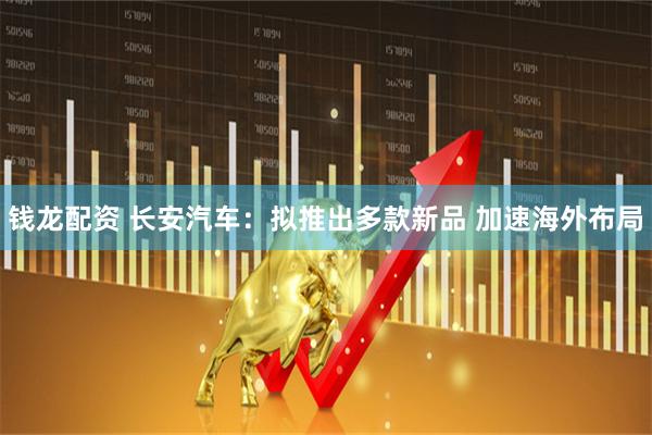 钱龙配资 长安汽车：拟推出多款新品 加速海外布局