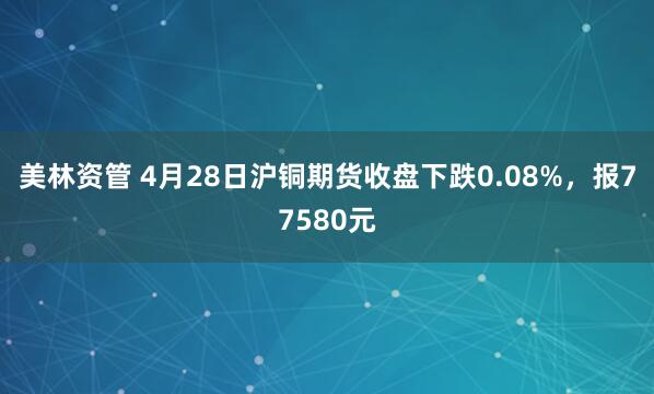 美林资管 4月28日沪铜期货收盘下跌0.08%，报77580元