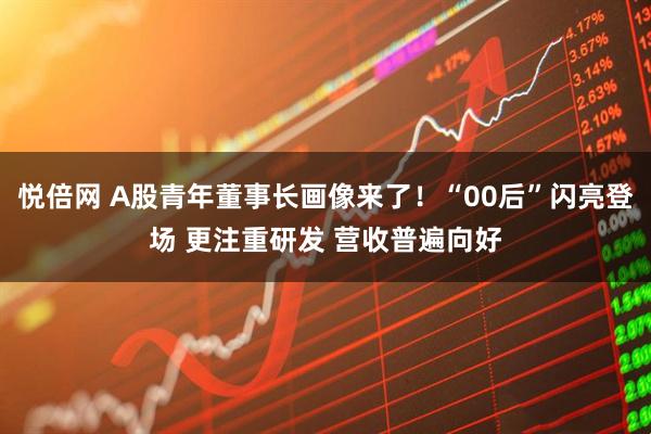 悦倍网 A股青年董事长画像来了！“00后”闪亮登场 更注重研发 营收普遍向好