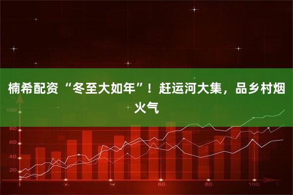 楠希配资 “冬至大如年”!赶运河大集,品乡村烟火气