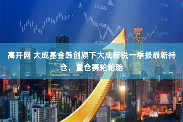 高开网 大成基金韩创旗下大成新锐一季报最新持仓，重仓赛轮轮胎