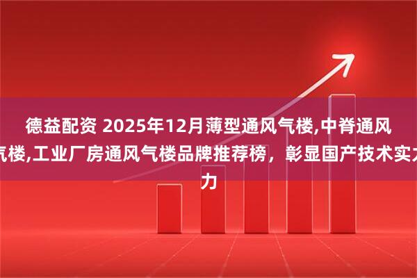 德益配资 2025年12月薄型通风气楼,中脊通风气楼,工业厂房通风气楼品牌推荐榜，彰显国产技术实力