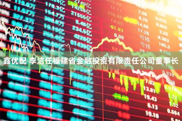 鑫优配 李洁任福建省金融投资有限责任公司董事长